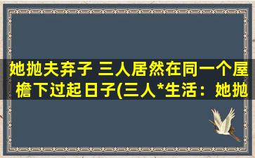 她抛夫弃子 三人居然在同一个屋檐下过起日子(三人*生活：她抛夫弃子，背后的故事令人唏嘘！)